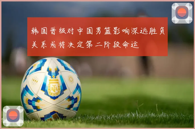 韩国晋级对中国男篮影响深远胜负关系或将决定第二阶段命运