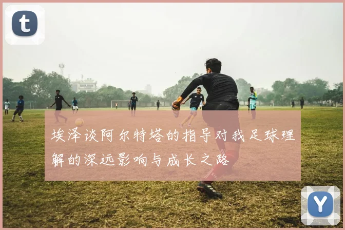 埃泽谈阿尔特塔的指导对我足球理解的深远影响与成长之路
