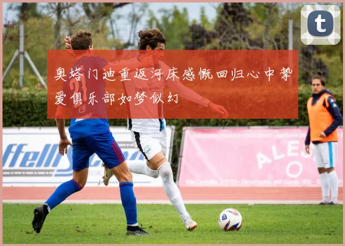 奥塔门迪重返河床感慨回归心中挚爱俱乐部如梦似幻
