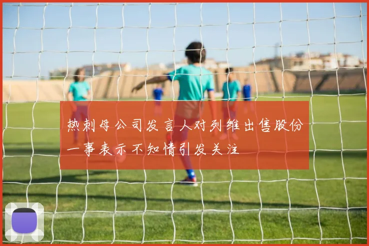 热刺母公司发言人对列维出售股份一事表示不知情引发关注