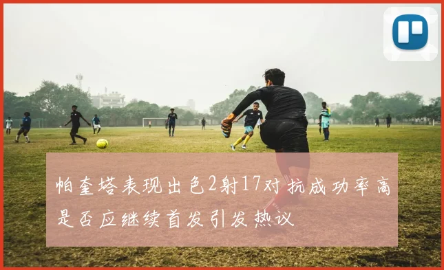 帕奎塔表现出色2射17对抗成功率高是否应继续首发引发热议