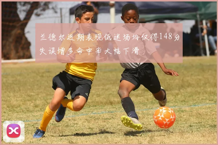 兰德尔近期表现低迷场均仅得148分失误增多命中率大幅下滑