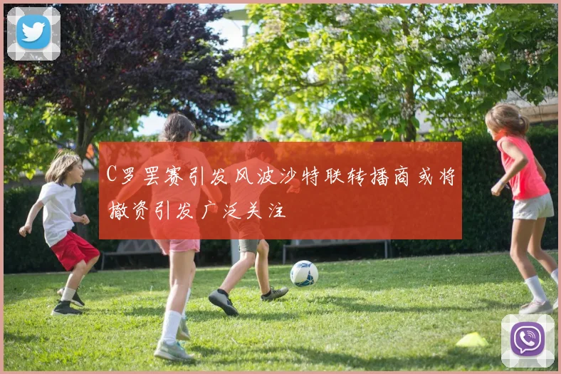 C罗罢赛引发风波沙特联转播商或将撤资引发广泛关注