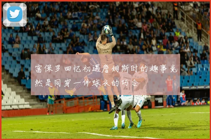 富保罗回忆初遇詹姆斯时的趣事竟然是同穿一件球衣的巧合