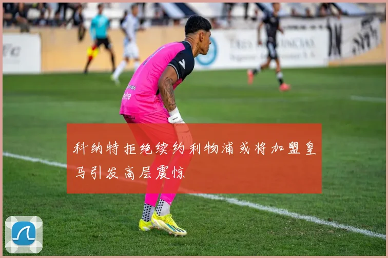 科纳特拒绝续约利物浦或将加盟皇马引发高层震惊