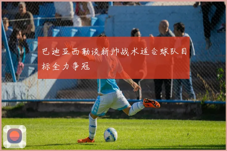 巴迪亚西勒谈新帅战术适合球队目标全力争冠