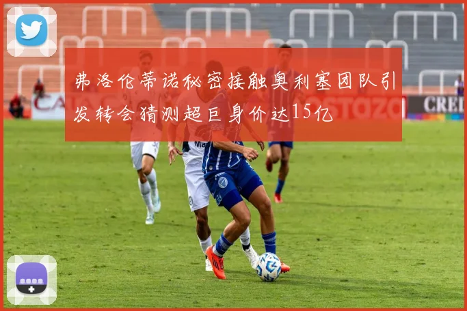 弗洛伦蒂诺秘密接触奥利塞团队引发转会猜测超巨身价达15亿