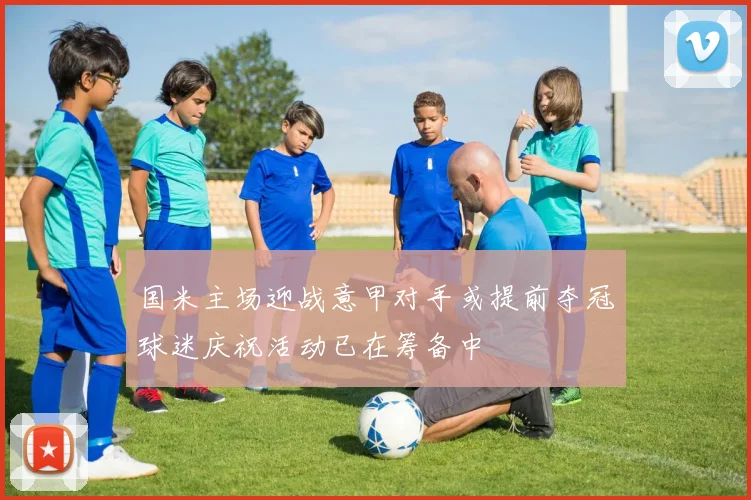 国米主场迎战意甲对手或提前夺冠球迷庆祝活动已在筹备中